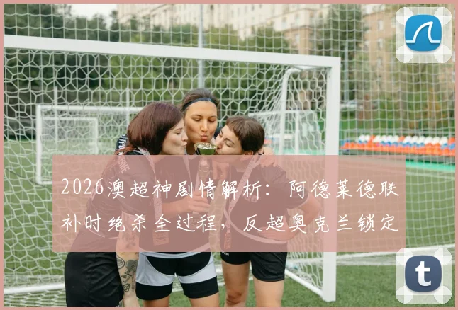 2026澳超神剧情解析：阿德莱德联补时绝杀全过程，反超奥克兰锁定常规赛第二席位
