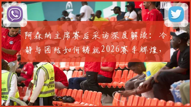 阿森纳主席赛后采访深度解读：冷静与团结如何铸就2026赛季辉煌，他们配得上这一切