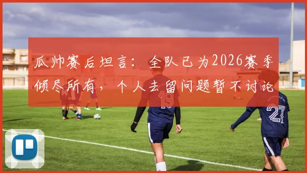 瓜帅赛后坦言:全队已为2026赛季倾尽所有,个人去留问题暂不讨论,曼城未来引关注