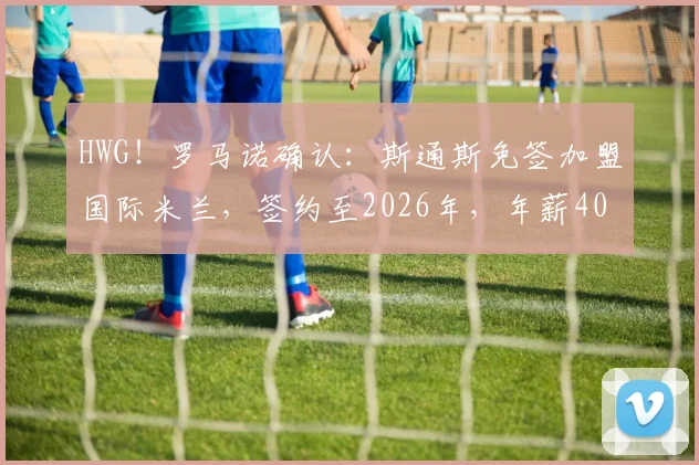 HWG！罗马诺确认：斯通斯免签加盟国际米兰，签约至2026年，年薪400万欧元详情解析