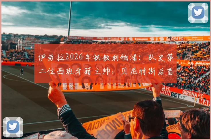 伊劳拉2026年执教利物浦:队史第二位西班牙籍主帅,贝尼特斯后首位,面临挑战与机遇分析