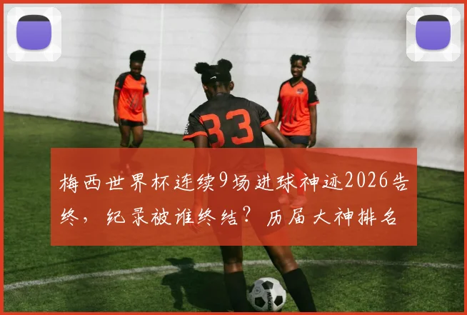 梅西世界杯连续9场进球神迹2026告终，纪录被谁终结？历届大神排名一览