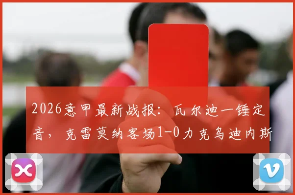 2026意甲最新战报：瓦尔迪一锤定音，克雷莫纳客场1-0力克乌迪内斯夺关键三分，附全场数据与积分榜影响解析
