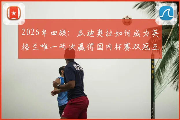 2026年回顾：瓜迪奥拉如何成为英格兰唯一两次赢得国内杯赛双冠王的传奇教练