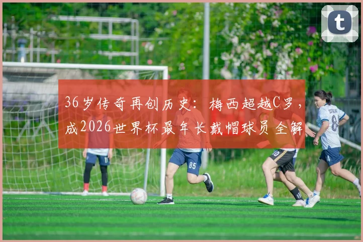 36岁传奇再创历史：梅西超越C罗，成2026世界杯最年长戴帽球员全解析
