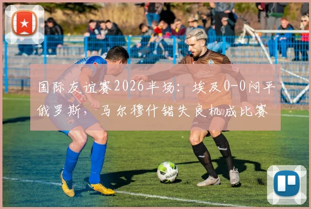 国际友谊赛2026半场：埃及0-0闷平俄罗斯，马尔穆什错失良机成比赛转折点，附赛后技术统计与战术解析