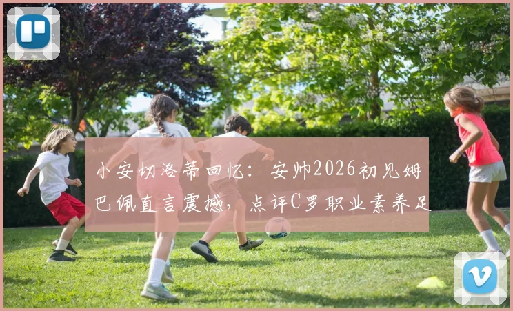 小安切洛蒂回忆：安帅2026初见姆巴佩直言震撼，点评C罗职业素养足坛第一