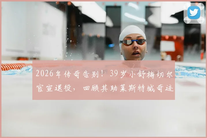 2026年传奇告别！39岁小舒梅切尔官宣退役，回顾其助莱斯特城奇迹夺冠生涯高光与父亲老舒梅切尔对比解析