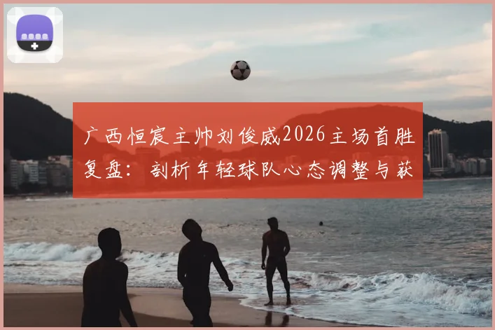 广西恒宸主帅刘俊威2026主场首胜复盘：剖析年轻球队心态调整与获胜关键