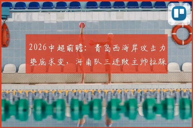 2026中超前瞻:青岛西海岸攻击力垫底求变,河南队三连败主帅拉踩临下课危机,保级关键战预测分析