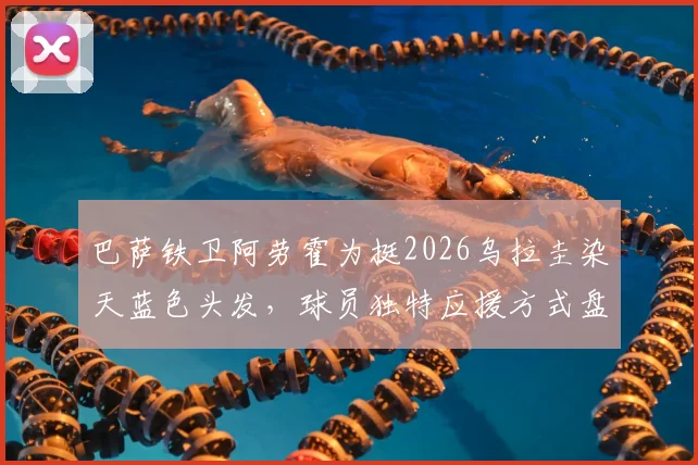 巴萨铁卫阿劳霍为挺2026乌拉圭染天蓝色头发,球员独特应援方式盘点,球迷文化深度解读