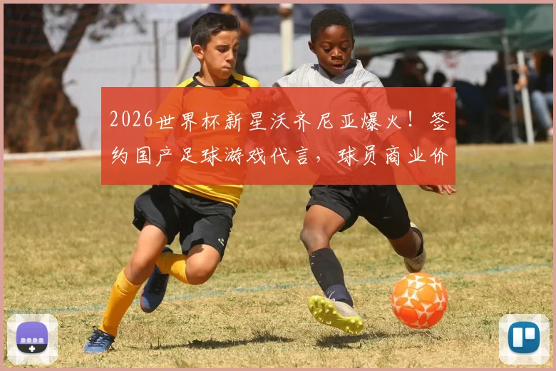 2026世界杯新星沃齐尼亚爆火!签约国产足球游戏代言,球员商业价值如何挖掘?