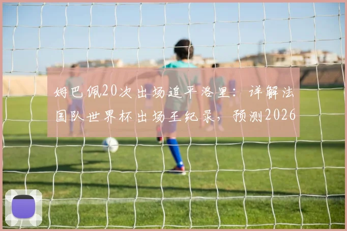 姆巴佩20次出场追平洛里:详解法国队世界杯出场王纪录,预测2026年谁将领跑