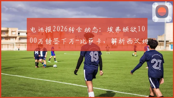 电讯报2026转会动态:埃弗顿欲1000万镑签下万-比萨卡,解析西汉姆联如何筹集1.5亿英镑资金