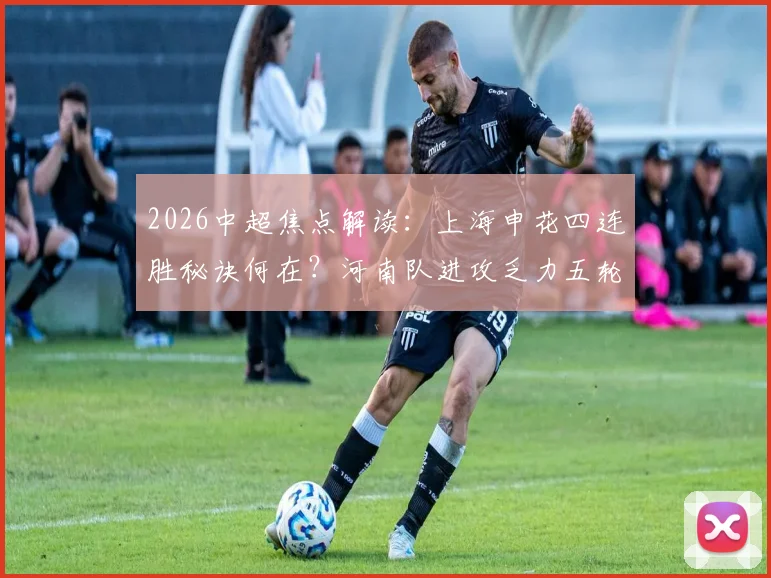 2026中超焦点解读：上海申花四连胜秘诀何在？河南队进攻乏力五轮不胜的深层原因