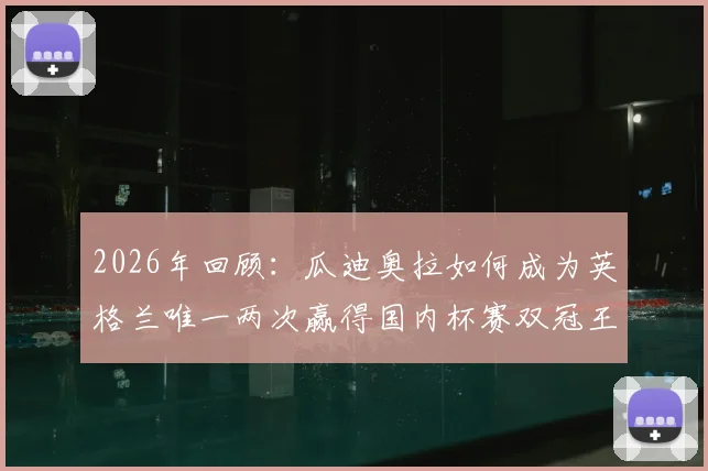 2026年回顾:瓜迪奥拉如何成为英格兰唯一两次赢得国内杯赛双冠王的传奇教练