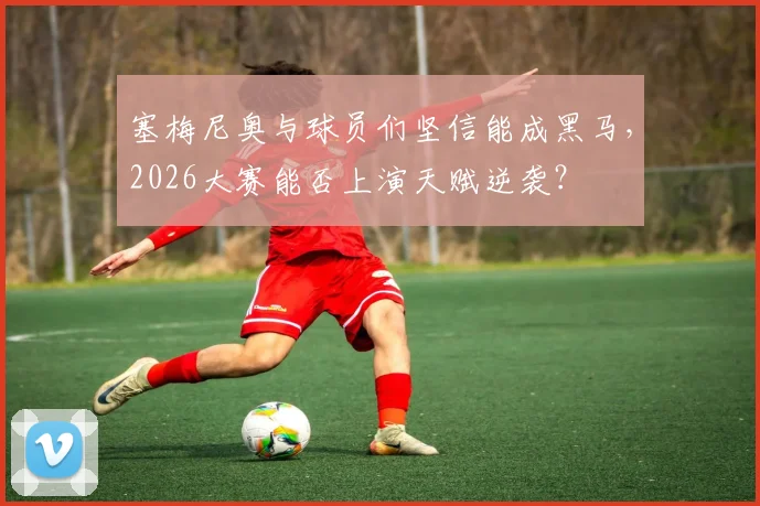 塞梅尼奥与球员们坚信能成黑马，2026大赛能否上演天赋逆袭？