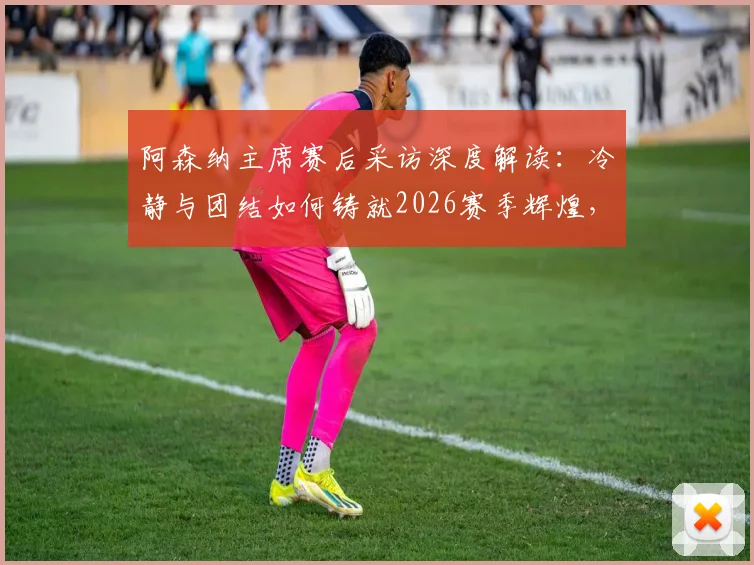 阿森纳主席赛后采访深度解读:冷静与团结如何铸就2026赛季辉煌,他们配得上这一切