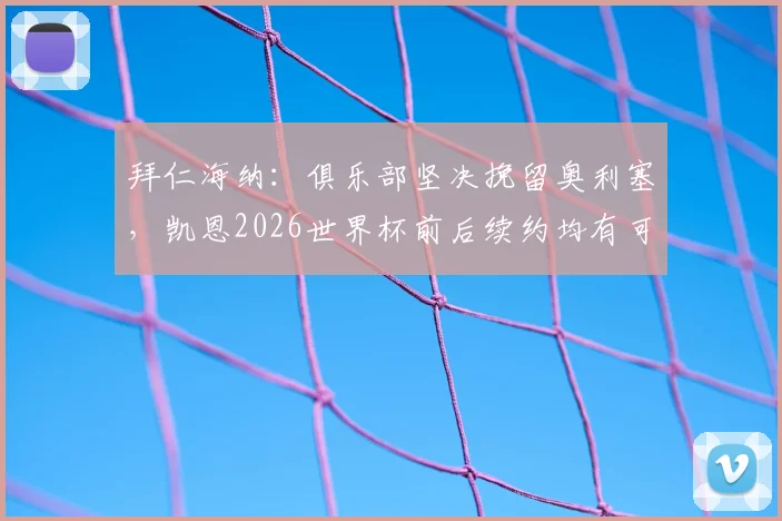 拜仁海纳:俱乐部坚决挽留奥利塞,凯恩2026世界杯前后续约均有可能