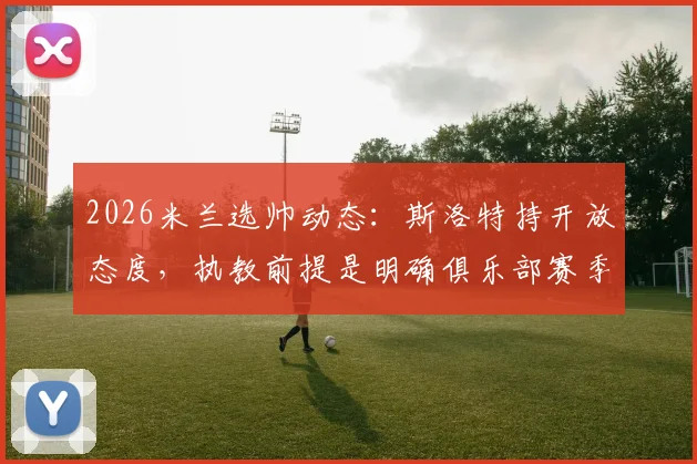 2026米兰选帅动态：斯洛特持开放态度，执教前提是明确俱乐部赛季预算，意媒披露详情