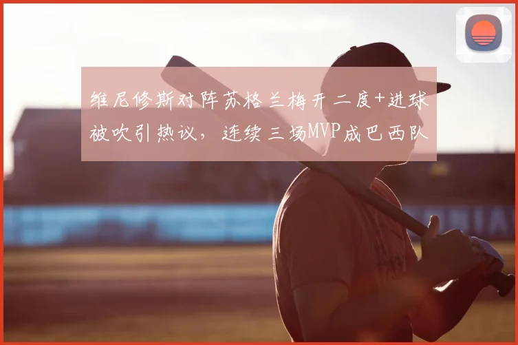 维尼修斯对阵苏格兰梅开二度+进球被吹引热议，连续三场MVP成巴西队2026年关键先生，状态深度分析
