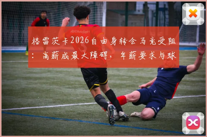 格雷茨卡2026自由身转会马竞受阻:高薪成最大障碍,年薪要求与球队现状深度分析