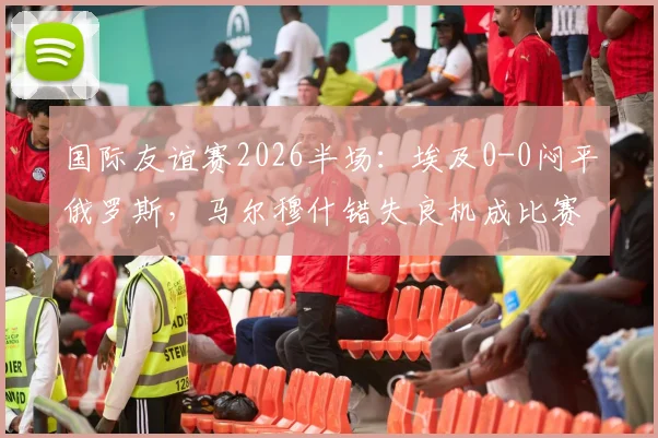 国际友谊赛2026半场：埃及0-0闷平俄罗斯，马尔穆什错失良机成比赛转折点，附赛后技术统计与战术解析