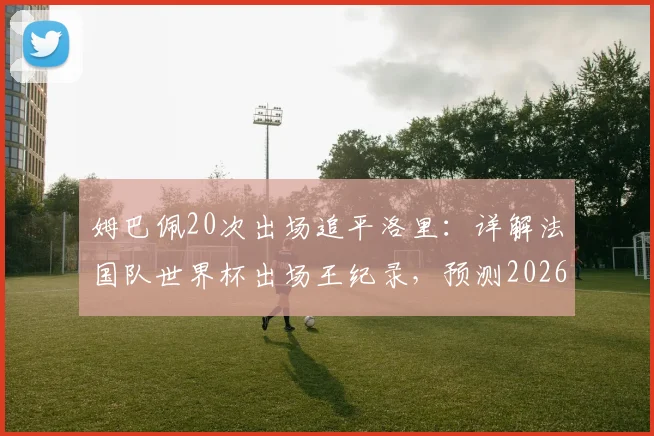 姆巴佩20次出场追平洛里：详解法国队世界杯出场王纪录，预测2026年谁将领跑