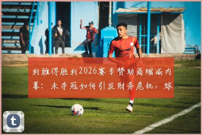 利雅得胜利2026赛季赞助商缩减内幕：未夺冠如何引发财务危机，球迷必看的俱乐部现状分析