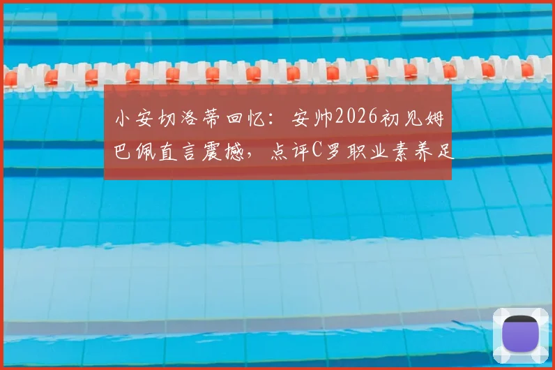 小安切洛蒂回忆:安帅2026初见姆巴佩直言震撼,点评C罗职业素养足坛第一