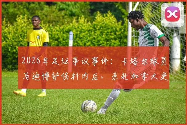 2026年足坛争议事件:卡塔尔球员马迪博铲伤科内后,亲赴加拿大更衣室道歉始末全记录
