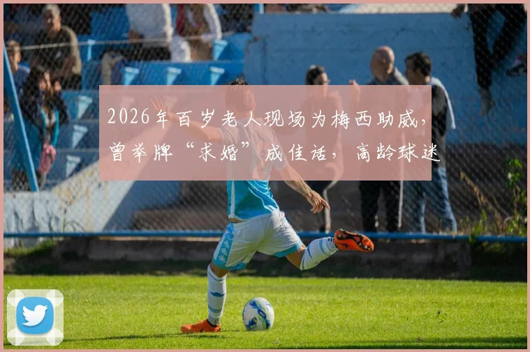 2026年百岁老人现场为梅西助威，曾举牌“求婚”成佳话，高龄球迷观赛指南与感人故事分享