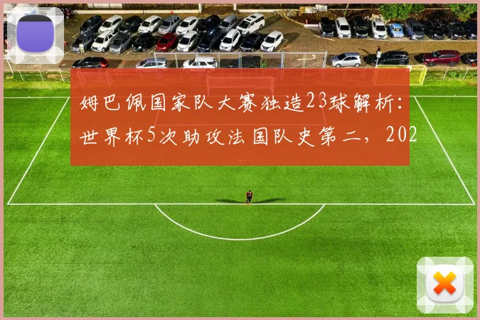 姆巴佩国家队大赛独造23球解析：世界杯5次助攻法国队史第二，2026能否超越齐祖？