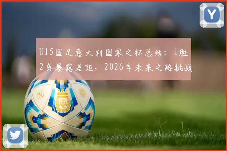 U15国足意大利国家之杯总结：1胜2负暴露差距，2026年未来之路挑战何在？