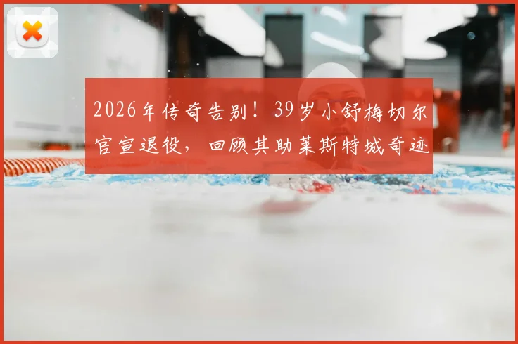 2026年传奇告别!39岁小舒梅切尔官宣退役,回顾其助莱斯特城奇迹夺冠生涯高光与父亲老舒梅切尔对比解析