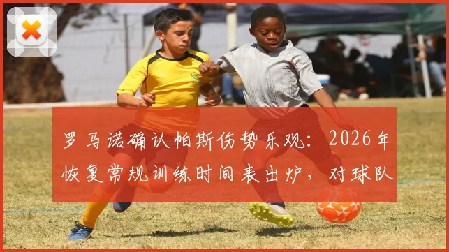 罗马诺确认帕斯伤势乐观：2026年恢复常规训练时间表出炉，对球队影响评估