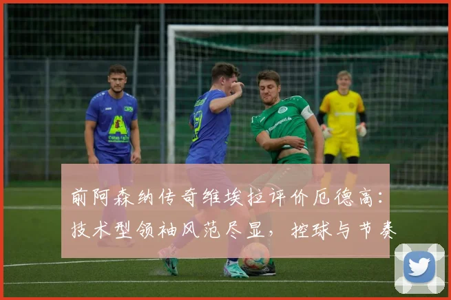 前阿森纳传奇维埃拉评价厄德高:技术型领袖风范尽显,控球与节奏掌控能力成其标签