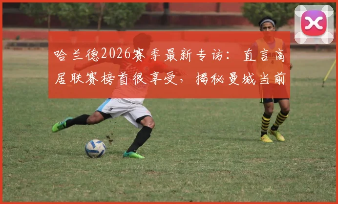 哈兰德2026赛季最新专访：直言高居联赛榜首很享受，揭秘曼城当前心态与应对策略