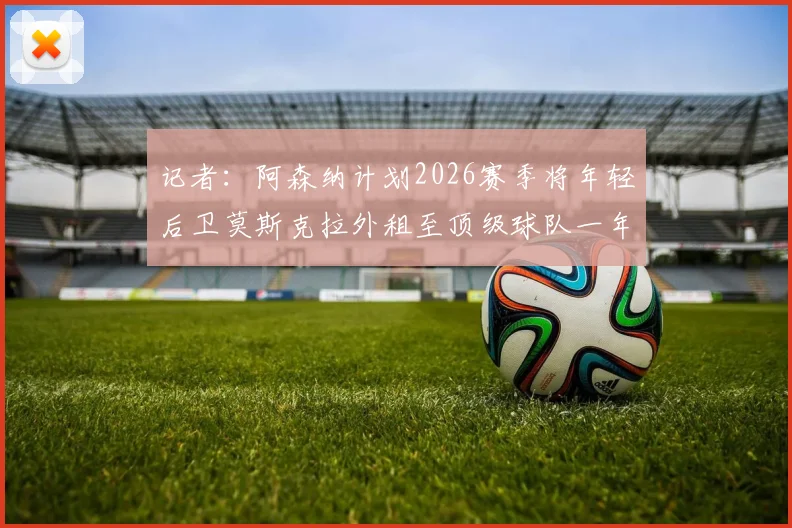 记者：阿森纳计划2026赛季将年轻后卫莫斯克拉外租至顶级球队一年，对其职业发展有何影响？