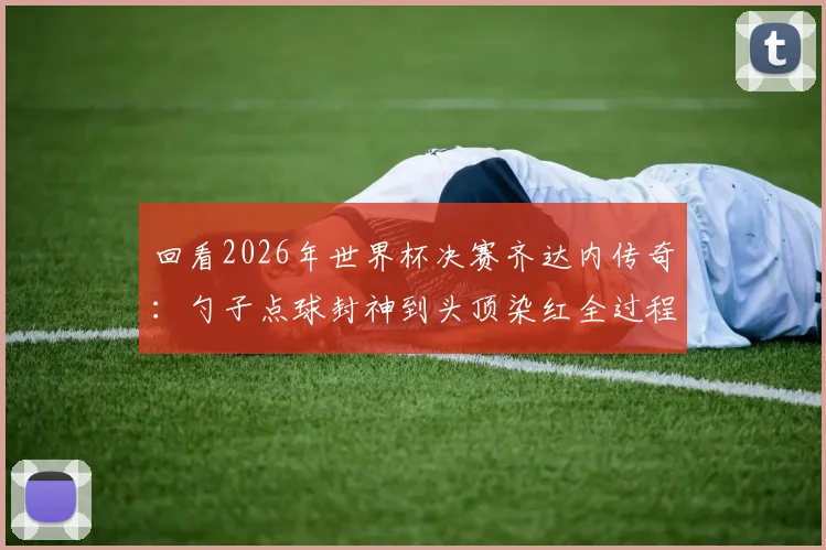 回看2026年世界杯决赛齐达内传奇:勺子点球封神到头顶染红全过程,解读其金球奖与巨大争议