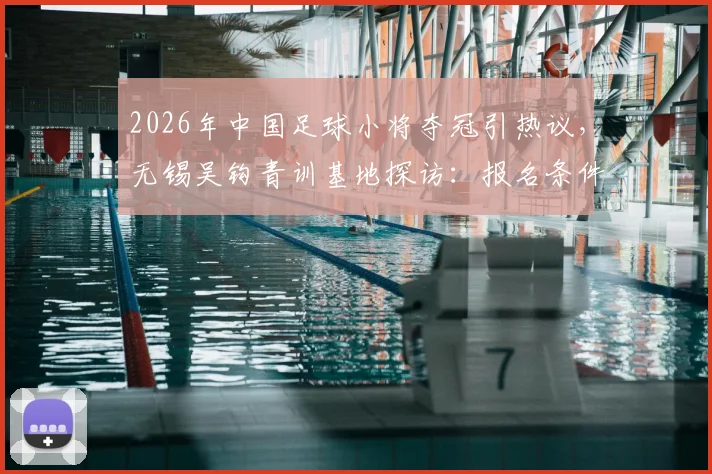 2026年中国足球小将夺冠引热议，无锡吴钩青训基地探访：报名条件、收费标准及国内同类优秀青训机构盘点