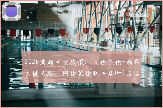 2026澳超半场战报：戈德伍德-赖希关键头球，阿德莱德联半场0-1落后奥克兰城