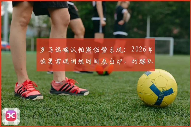 罗马诺确认帕斯伤势乐观：2026年恢复常规训练时间表出炉，对球队影响评估
