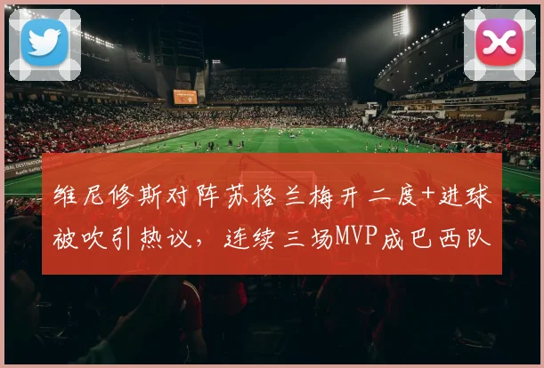 维尼修斯对阵苏格兰梅开二度+进球被吹引热议,连续三场MVP成巴西队2026年关键先生,状态深度分析