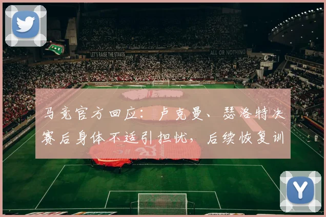 马竞官方回应:卢克曼、瑟洛特决赛后身体不适引担忧,后续恢复训练计划及对球队影响分析