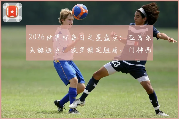 2026世界杯每日之星盘点:亚马尔关键造点,波罗锁定胜局,门神西蒙零封+三次神扑解析
