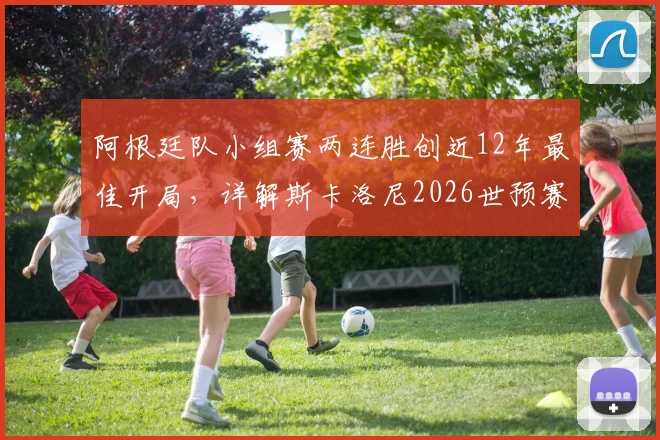 阿根廷队小组赛两连胜创近12年最佳开局，详解斯卡洛尼2026世预赛备战策略