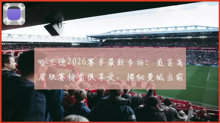 哈兰德2026赛季最新专访:直言高居联赛榜首很享受,揭秘曼城当前心态与应对策略
