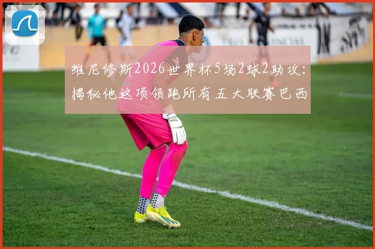维尼修斯2026世界杯5场2球2助攻：揭秘他这项领跑所有五大联赛巴西球星的关键数据