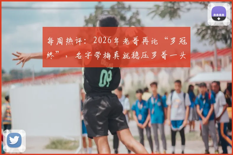 每周热评:2026年老哥再论“罗冠终”,名字带梅真就稳压罗哥一头?球迷锐评笑料不断